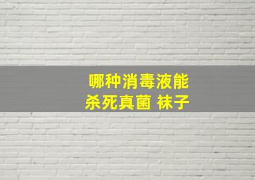 哪种消毒液能杀死真菌 袜子